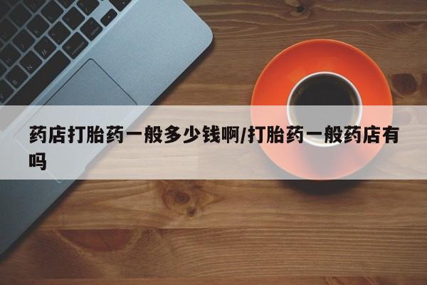流产药在线付款药店打胎药一般多少钱啊/打胎药一般药店有吗