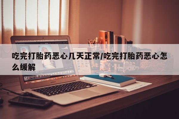 流产药在线付款吃完打胎药恶心几天正常/吃完打胎药恶心怎么缓解