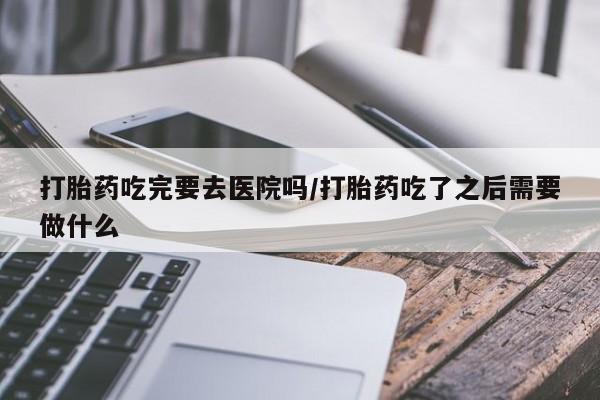 流产药在线付款打胎药吃完要去医院吗/打胎药吃了之后需要做什么