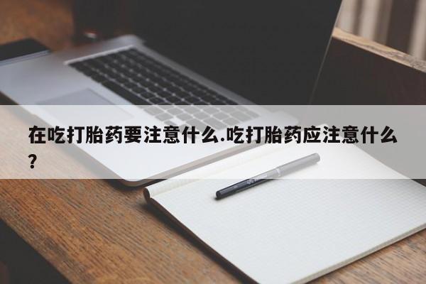 流产药在线付款在吃打胎药要注意什么.吃打胎药应注意什么？