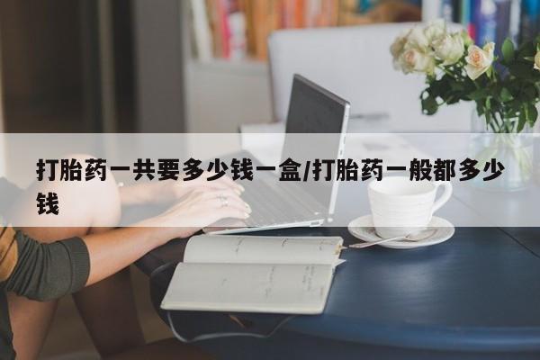 流产药在线付款打胎药一共要多少钱一盒/打胎药一般都多少钱
