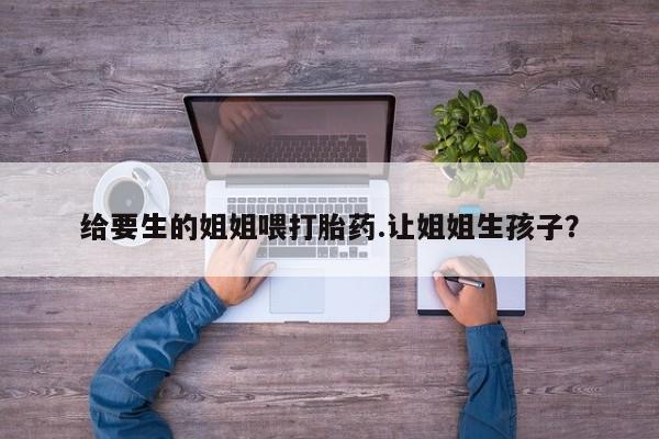流产药在线付款给要生的姐姐喂打胎药.让姐姐生孩子？