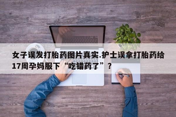 流产药在线付款女子误发打胎药图片真实.护士误拿打胎药给17周孕妈服下“吃错药了”？