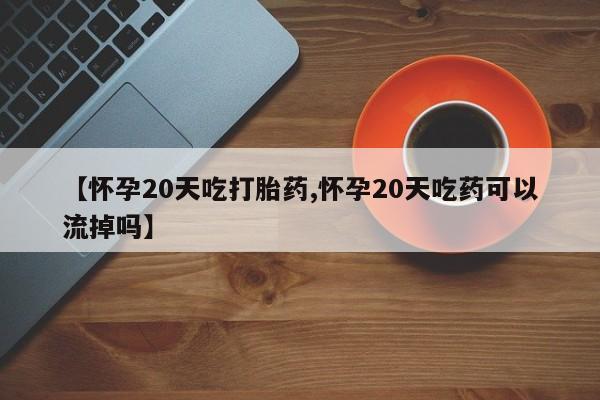 流产药在线付款【怀孕20天吃打胎药,怀孕20天吃药可以流掉吗】