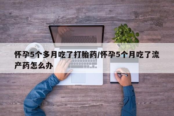 流产药在线付款怀孕5个多月吃了打胎药/怀孕5个月吃了流产药怎么办