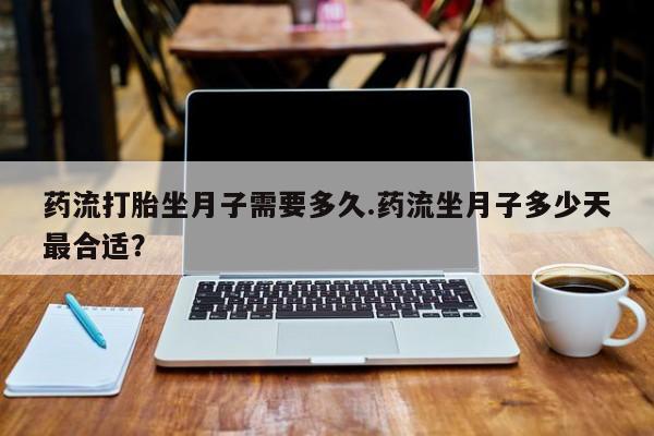 流产药在线付款药流打胎坐月子需要多久.药流坐月子多少天最合适？