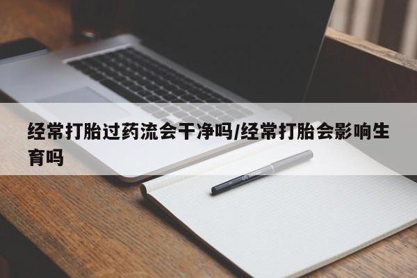 流产药在线付款经常打胎过药流会干净吗/经常打胎会影响生育吗