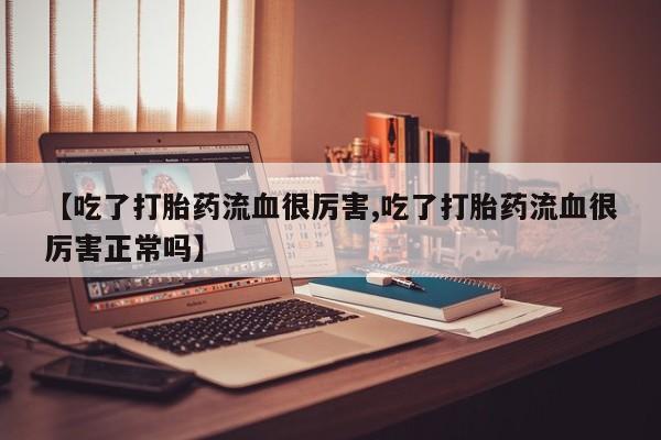 流产药在线付款【吃了打胎药流血很厉害,吃了打胎药流血很厉害正常吗】