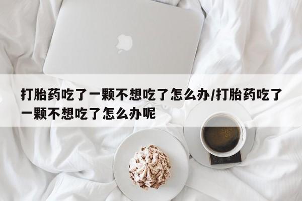 流产药在线付款打胎药吃了一颗不想吃了怎么办/打胎药吃了一颗不想吃了怎么办呢