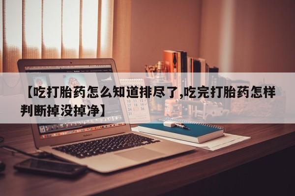 流产药在线付款【吃打胎药怎么知道排尽了,吃完打胎药怎样判断掉没掉净】