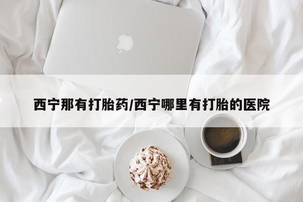 流产药在线付款西宁那有打胎药/西宁哪里有打胎的医院