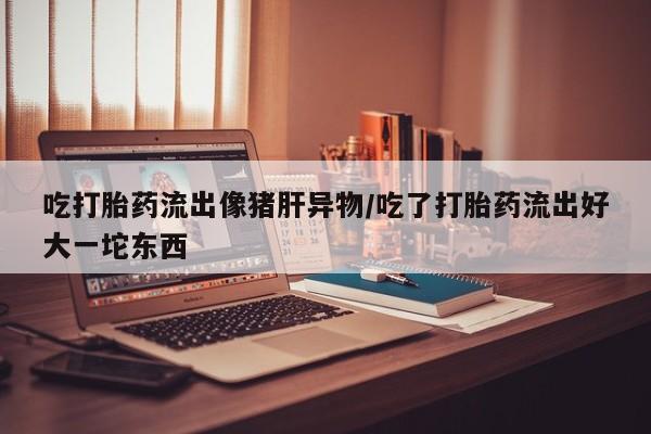 流产药在线付款吃打胎药流出像猪肝异物/吃了打胎药流出好大一坨东西