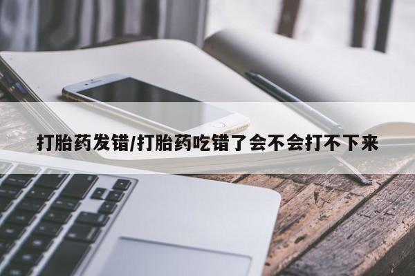 流产药在线付款打胎药发错/打胎药吃错了会不会打不下来