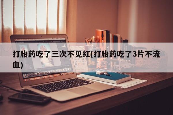 流产药在线付款打胎药吃了三次不见红(打胎药吃了3片不流血)