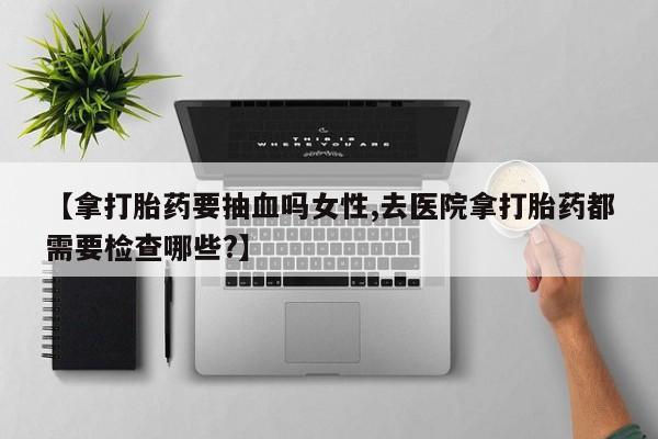 流产药在线付款【拿打胎药要抽血吗女性,去医院拿打胎药都需要检查哪些?】