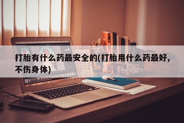 流产药在线付款打胎有什么药最安全的(打胎用什么药最好,不伤身体)