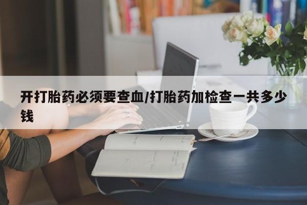流产药在线付款开打胎药必须要查血/打胎药加检查一共多少钱