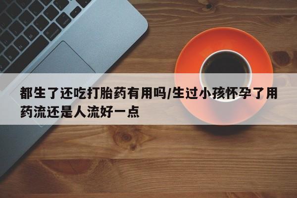 流产药在线付款都生了还吃打胎药有用吗/生过小孩怀孕了用药流还是人流好一点