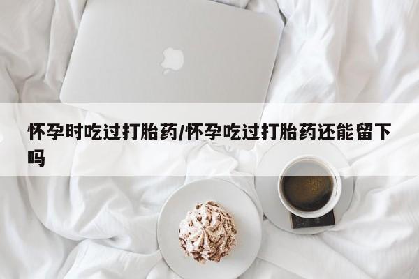 流产药在线付款怀孕时吃过打胎药/怀孕吃过打胎药还能留下吗