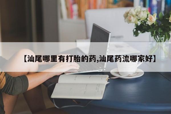 流产药在线付款【汕尾哪里有打胎的药,汕尾药流哪家好】