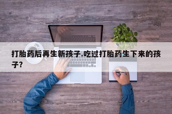 流产药在线付款打胎药后再生新孩子.吃过打胎药生下来的孩子？