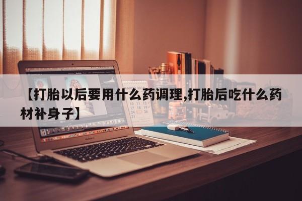 流产药在线付款【打胎以后要用什么药调理,打胎后吃什么药材补身子】