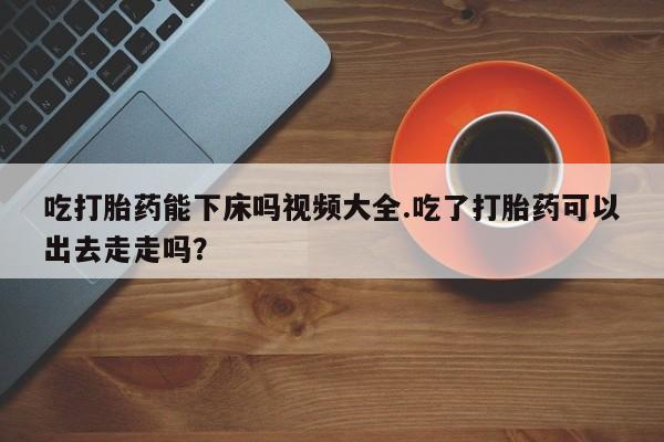 流产药在线付款吃打胎药能下床吗视频大全.吃了打胎药可以出去走走吗？