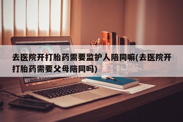 流产药在线付款去医院开打胎药需要监护人陪同嘛(去医院开打胎药需要父母陪同吗)