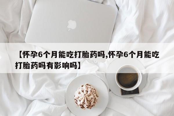 流产药在线付款【怀孕6个月能吃打胎药吗,怀孕6个月能吃打胎药吗有影响吗】