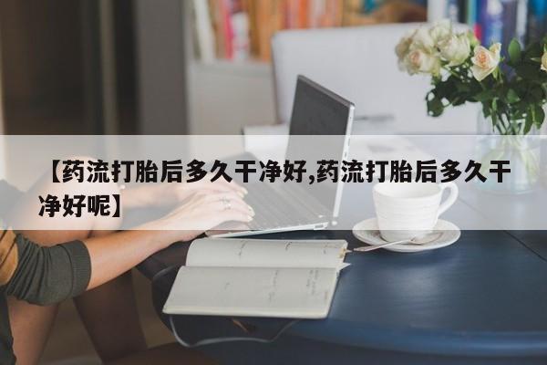 流产药在线付款【药流打胎后多久干净好,药流打胎后多久干净好呢】