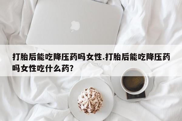 流产药在线付款打胎后能吃降压药吗女性.打胎后能吃降压药吗女性吃什么药？