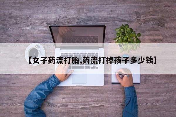 流产药在线付款【女子药流打胎,药流打掉孩子多少钱】