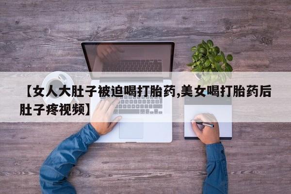 流产药在线付款【女人大肚子被迫喝打胎药,美女喝打胎药后肚子疼视频】