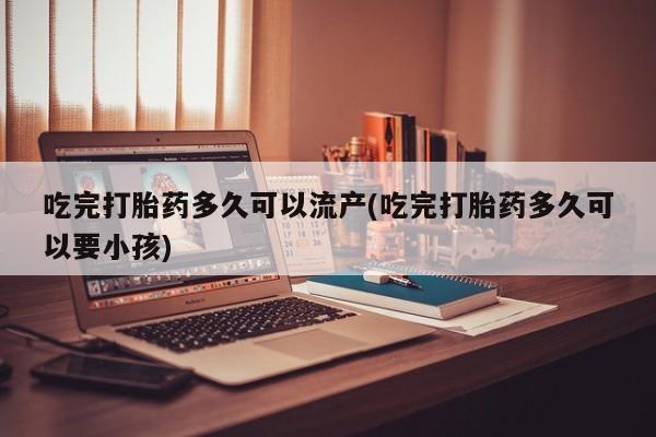 流产药在线付款吃完打胎药多久可以流产(吃完打胎药多久可以要小孩)