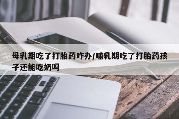 流产药在线付款母乳期吃了打胎药咋办/哺乳期吃了打胎药孩子还能吃奶吗
