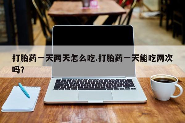 流产药在线付款打胎药一天两天怎么吃.打胎药一天能吃两次吗？
