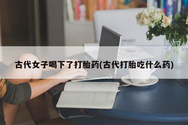 流产药在线付款古代女子喝下了打胎药(古代打胎吃什么药)