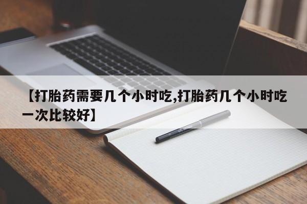 流产药在线付款【打胎药需要几个小时吃,打胎药几个小时吃一次比较好】