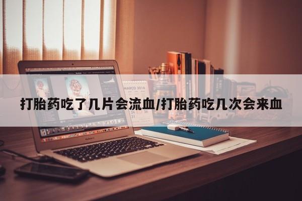 流产药在线付款打胎药吃了几片会流血/打胎药吃几次会来血