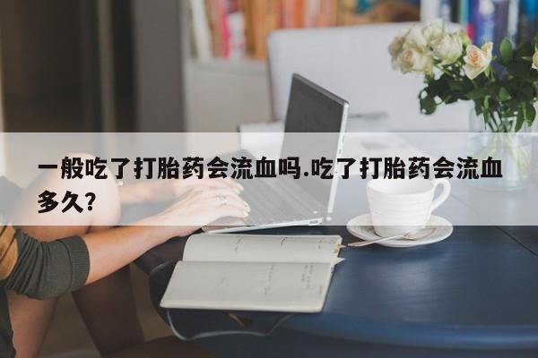 流产药在线付款一般吃了打胎药会流血吗.吃了打胎药会流血多久？
