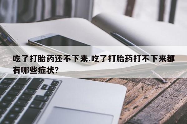 流产药在线付款吃了打胎药还不下来.吃了打胎药打不下来都有哪些症状？