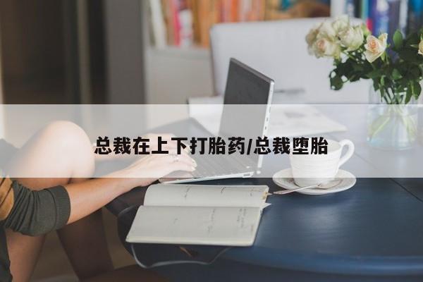 流产药在线付款总裁在上下打胎药/总裁堕胎