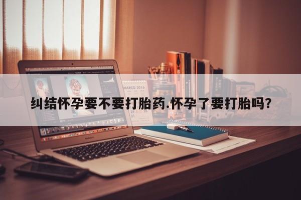 流产药在线付款纠结怀孕要不要打胎药.怀孕了要打胎吗？