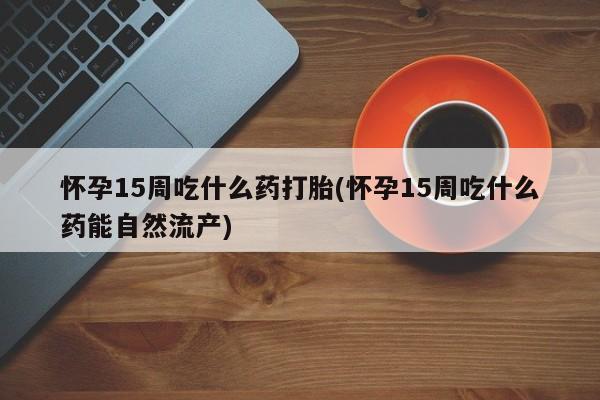 流产药在线付款怀孕15周吃什么药打胎(怀孕15周吃什么药能自然流产)