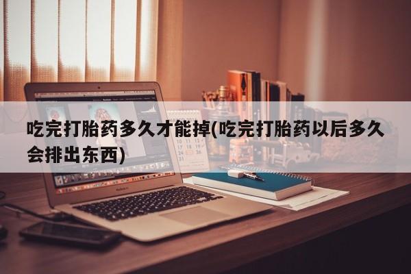 流产药在线付款吃完打胎药多久才能掉(吃完打胎药以后多久会排出东西)