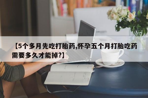 流产药在线付款【5个多月先吃打胎药,怀孕五个月打胎吃药需要多久才能掉?】