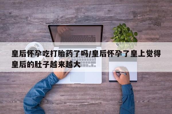 流产药在线付款皇后怀孕吃打胎药了吗/皇后怀孕了皇上觉得皇后的肚子越来越大