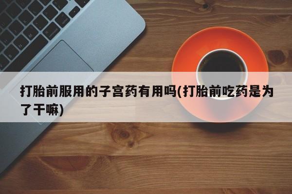 流产药在线付款打胎前服用的子宫药有用吗(打胎前吃药是为了干嘛)