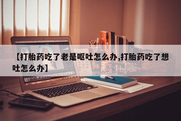 流产药在线付款【打胎药吃了老是呕吐怎么办,打胎药吃了想吐怎么办】