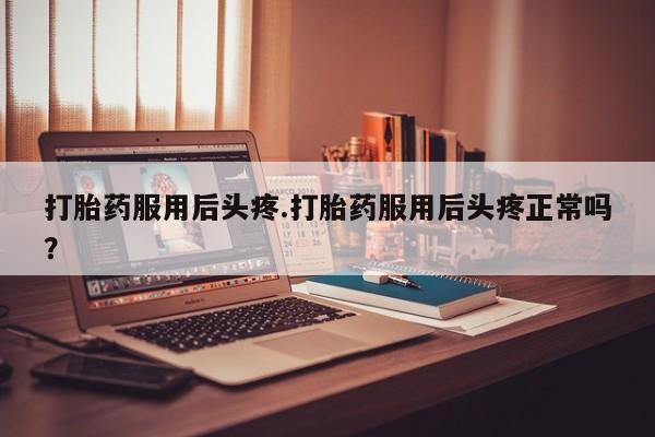 流产药在线付款打胎药服用后头疼.打胎药服用后头疼正常吗？
